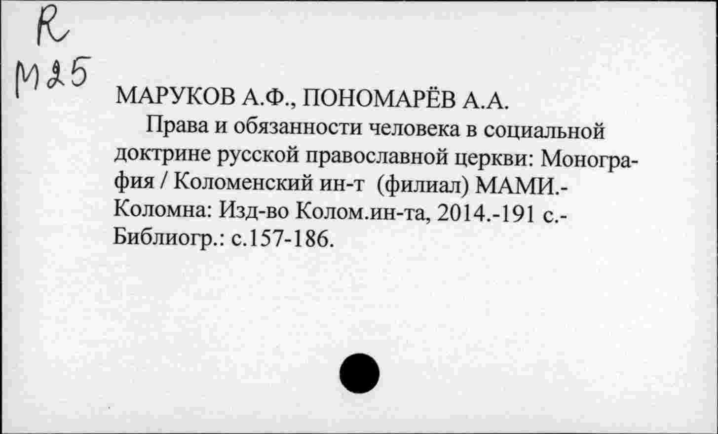 ﻿МАРУКОВ А.Ф., ПОНОМАРЁВ А.А.
Права и обязанности человека в социальной доктрине русской православной церкви: Монография / Коломенский ин-т (филиал) МАМИ,-Коломна: Изд-во Колом.ин-та, 2014.-191 с.-Библиогр.: с. 157-186.